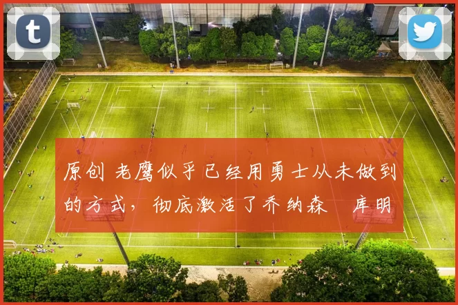 原创 老鹰似乎已经用勇士从未做到的方式,彻底激活了乔纳森・库明加