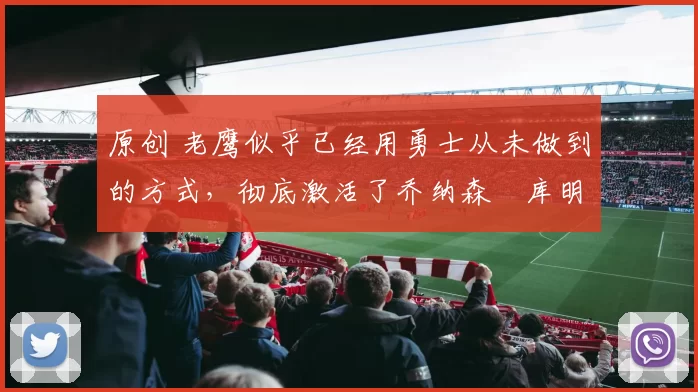 原创 老鹰似乎已经用勇士从未做到的方式,彻底激活了乔纳森・库明加