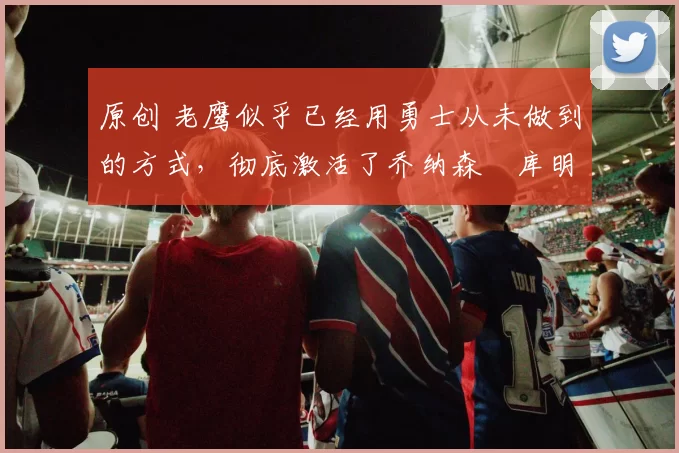 原创 老鹰似乎已经用勇士从未做到的方式,彻底激活了乔纳森・库明加