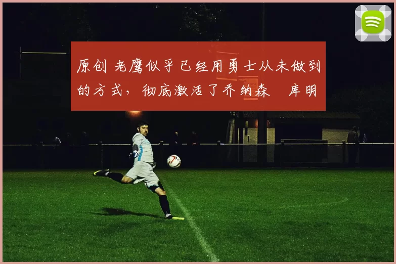 原创 老鹰似乎已经用勇士从未做到的方式，彻底激活了乔纳森・库明加