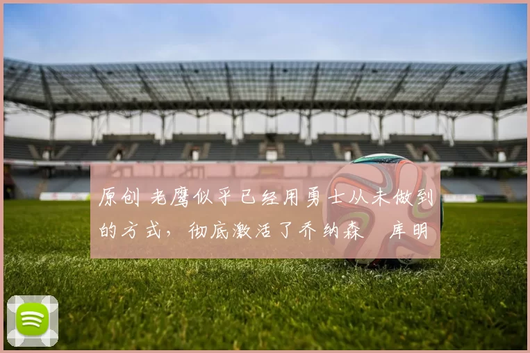 原创 老鹰似乎已经用勇士从未做到的方式,彻底激活了乔纳森・库明加