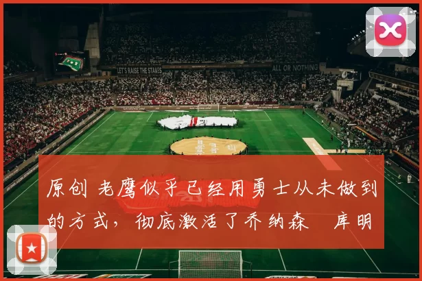 原创 老鹰似乎已经用勇士从未做到的方式,彻底激活了乔纳森・库明加