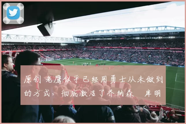 原创 老鹰似乎已经用勇士从未做到的方式,彻底激活了乔纳森・库明加