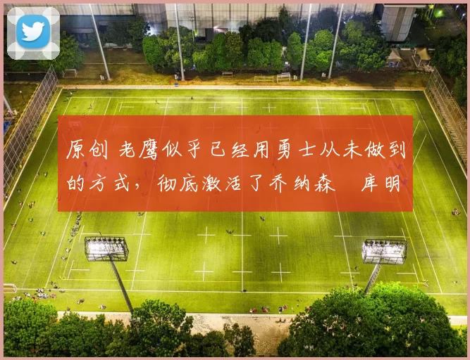 原创 老鹰似乎已经用勇士从未做到的方式，彻底激活了乔纳森・库明加