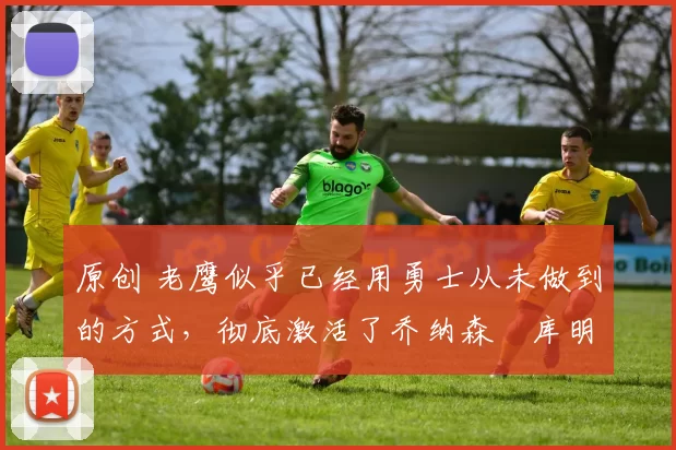 原创 老鹰似乎已经用勇士从未做到的方式，彻底激活了乔纳森・库明加