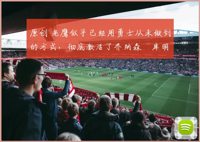 原创 老鹰似乎已经用勇士从未做到的方式，彻底激活了乔纳森・库明加