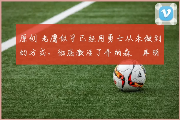 原创 老鹰似乎已经用勇士从未做到的方式,彻底激活了乔纳森・库明加