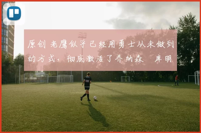 原创 老鹰似乎已经用勇士从未做到的方式,彻底激活了乔纳森・库明加