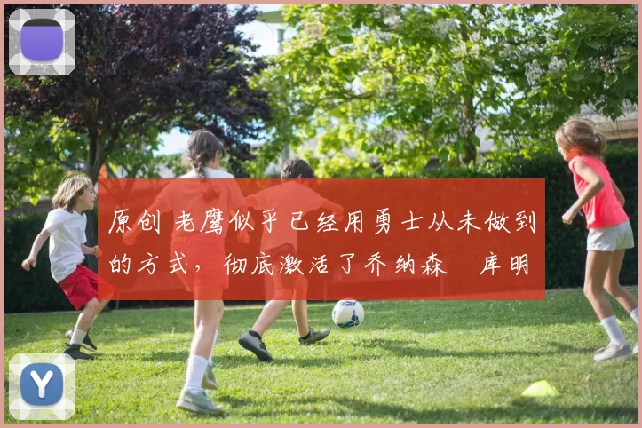 原创 老鹰似乎已经用勇士从未做到的方式,彻底激活了乔纳森・库明加