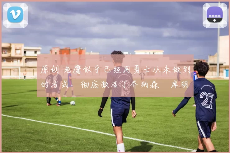 原创 老鹰似乎已经用勇士从未做到的方式,彻底激活了乔纳森・库明加