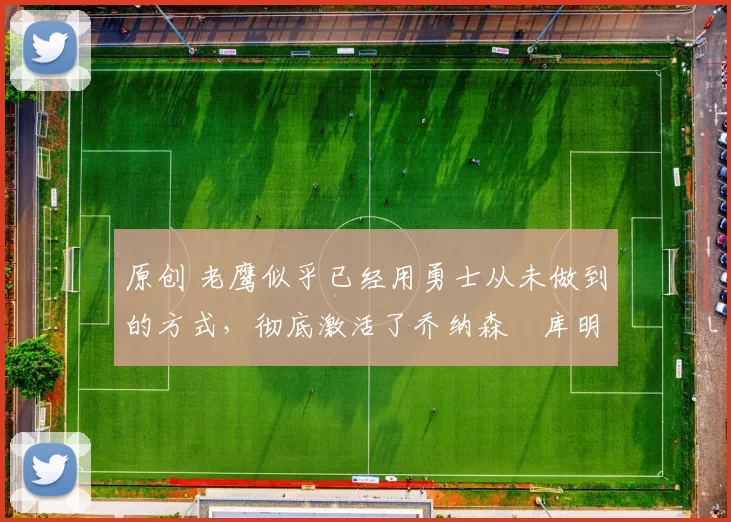 原创 老鹰似乎已经用勇士从未做到的方式，彻底激活了乔纳森・库明加