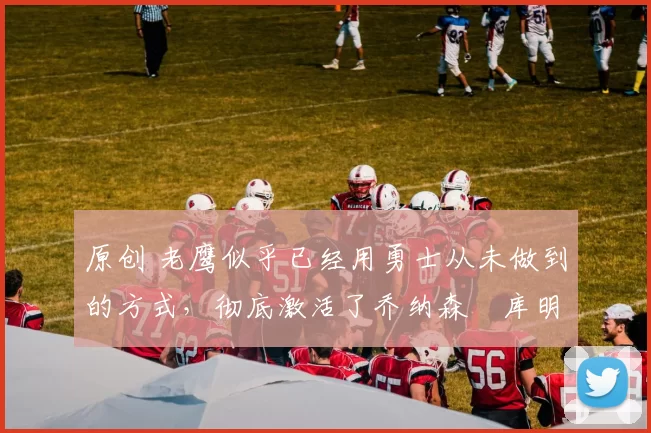 原创 老鹰似乎已经用勇士从未做到的方式,彻底激活了乔纳森・库明加