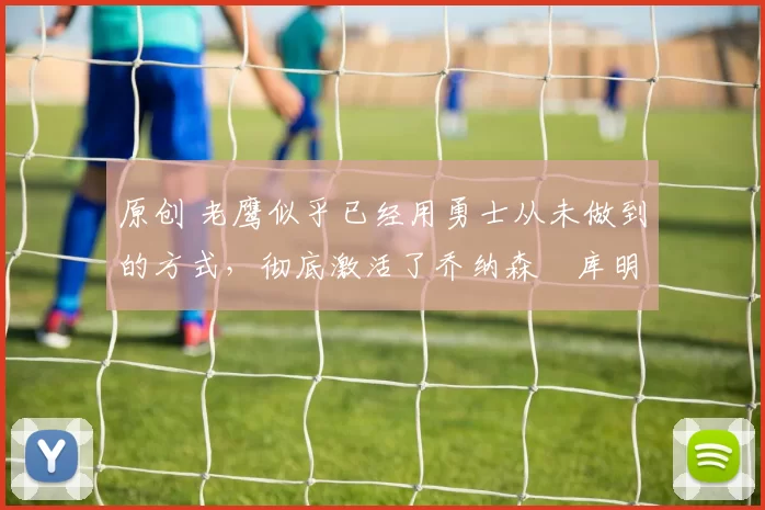 原创 老鹰似乎已经用勇士从未做到的方式，彻底激活了乔纳森・库明加