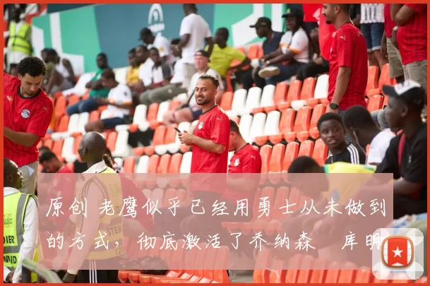 原创 老鹰似乎已经用勇士从未做到的方式,彻底激活了乔纳森・库明加