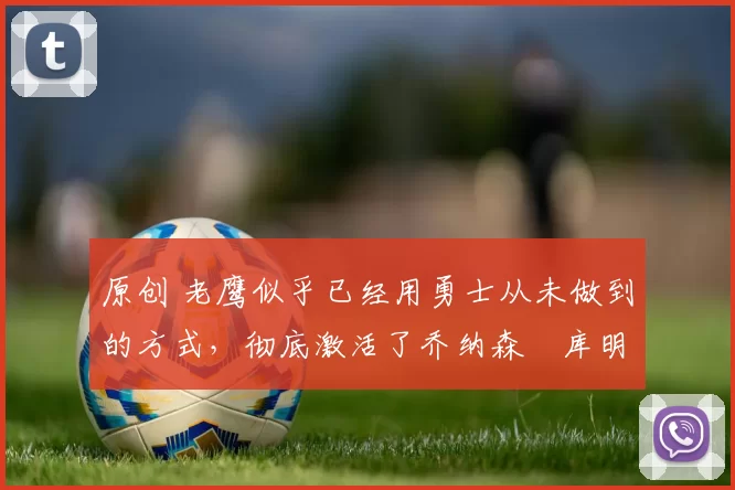 原创 老鹰似乎已经用勇士从未做到的方式，彻底激活了乔纳森・库明加