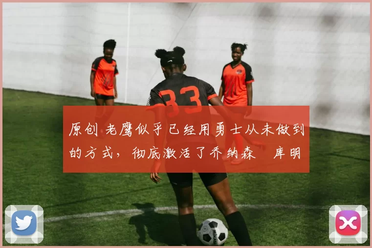 原创 老鹰似乎已经用勇士从未做到的方式，彻底激活了乔纳森・库明加