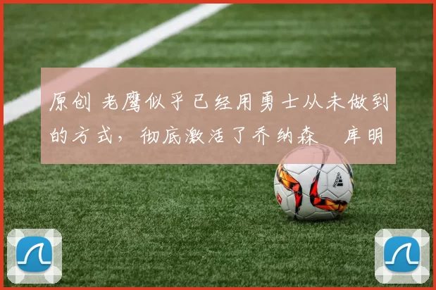 原创 老鹰似乎已经用勇士从未做到的方式,彻底激活了乔纳森・库明加