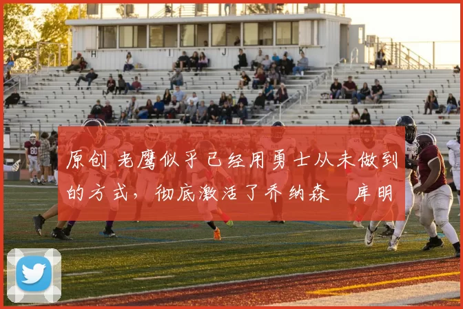 原创 老鹰似乎已经用勇士从未做到的方式，彻底激活了乔纳森・库明加