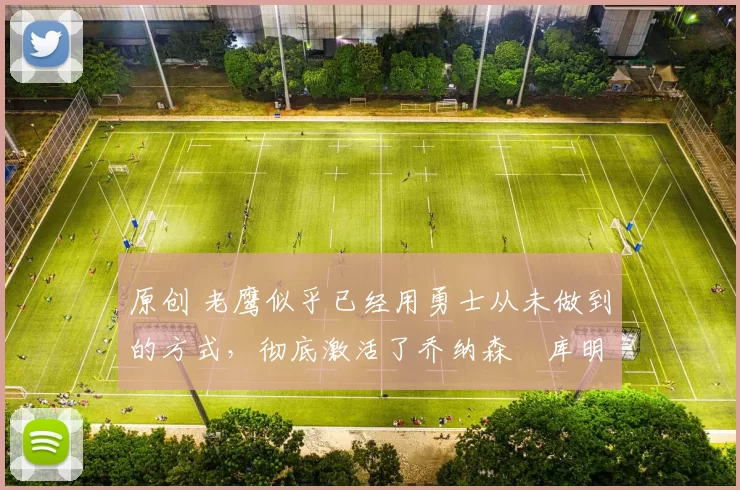 原创 老鹰似乎已经用勇士从未做到的方式，彻底激活了乔纳森・库明加