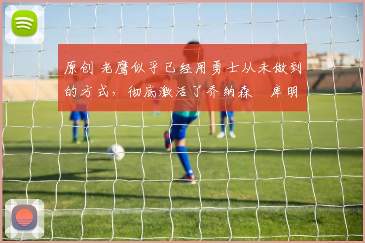 原创 老鹰似乎已经用勇士从未做到的方式，彻底激活了乔纳森・库明加