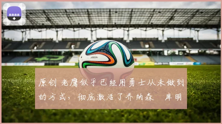 原创 老鹰似乎已经用勇士从未做到的方式,彻底激活了乔纳森・库明加