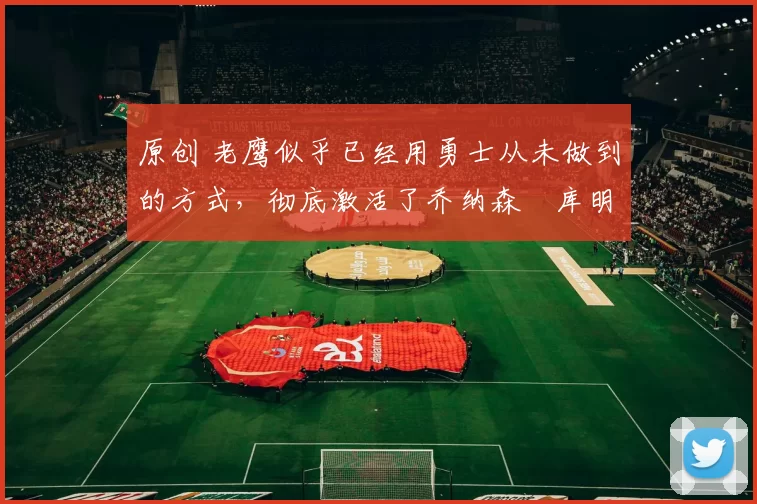 原创 老鹰似乎已经用勇士从未做到的方式，彻底激活了乔纳森・库明加