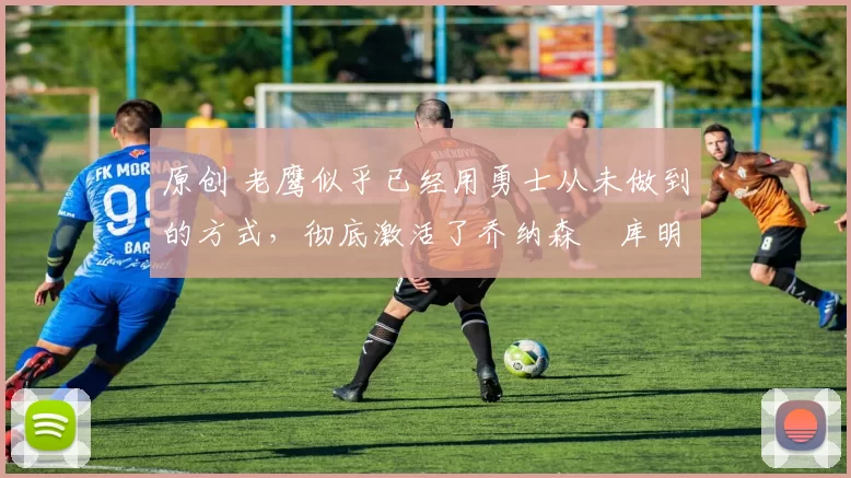 原创 老鹰似乎已经用勇士从未做到的方式,彻底激活了乔纳森・库明加