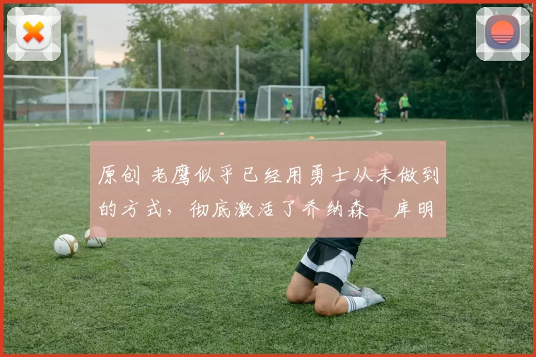 原创 老鹰似乎已经用勇士从未做到的方式,彻底激活了乔纳森・库明加