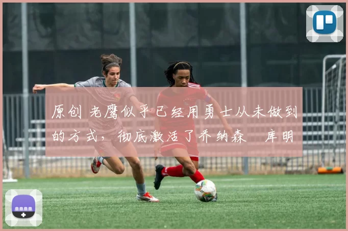 原创 老鹰似乎已经用勇士从未做到的方式,彻底激活了乔纳森・库明加