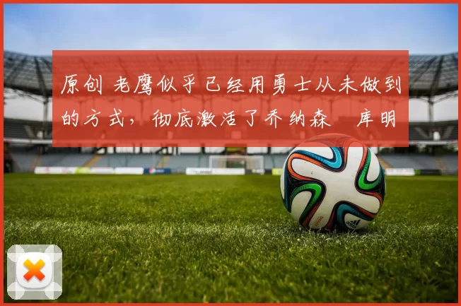 原创 老鹰似乎已经用勇士从未做到的方式,彻底激活了乔纳森・库明加