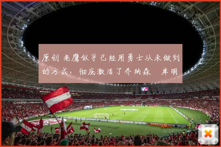 原创 老鹰似乎已经用勇士从未做到的方式,彻底激活了乔纳森・库明加