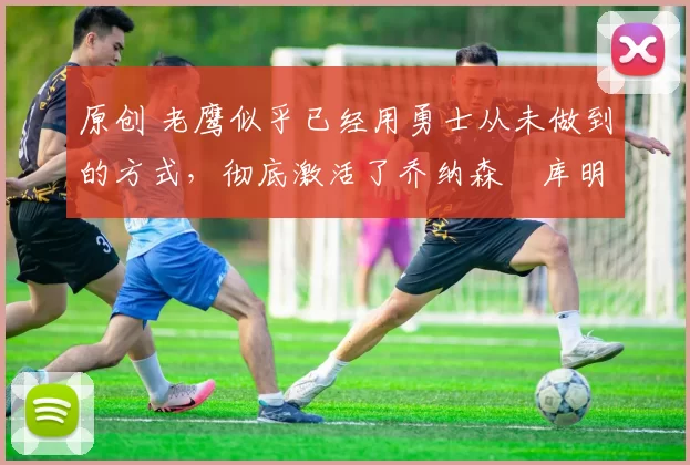 原创 老鹰似乎已经用勇士从未做到的方式,彻底激活了乔纳森・库明加