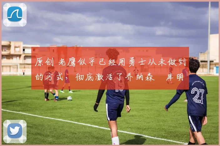 原创 老鹰似乎已经用勇士从未做到的方式,彻底激活了乔纳森・库明加