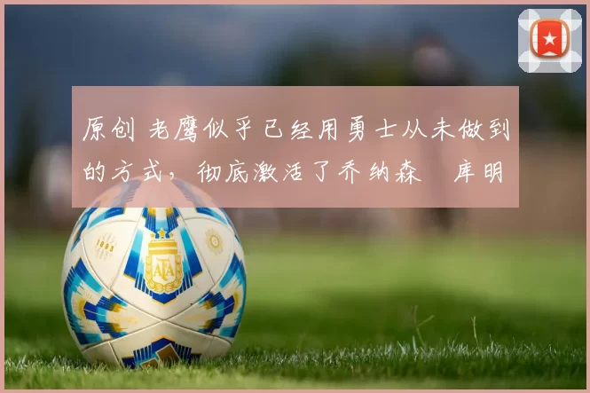 原创 老鹰似乎已经用勇士从未做到的方式，彻底激活了乔纳森・库明加