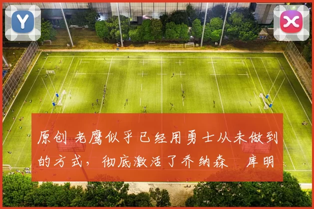 原创 老鹰似乎已经用勇士从未做到的方式，彻底激活了乔纳森・库明加