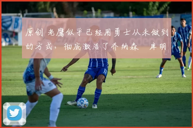 原创 老鹰似乎已经用勇士从未做到的方式,彻底激活了乔纳森・库明加