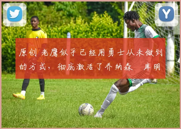 原创 老鹰似乎已经用勇士从未做到的方式，彻底激活了乔纳森・库明加