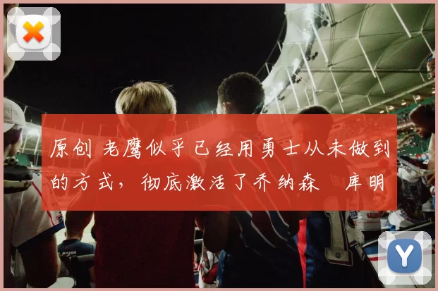 原创 老鹰似乎已经用勇士从未做到的方式，彻底激活了乔纳森・库明加