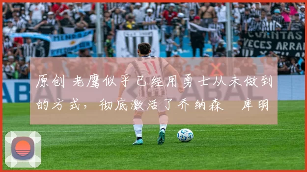 原创 老鹰似乎已经用勇士从未做到的方式,彻底激活了乔纳森・库明加