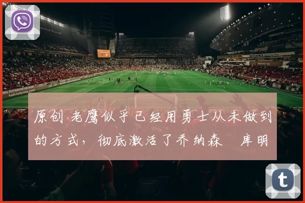 原创 老鹰似乎已经用勇士从未做到的方式，彻底激活了乔纳森・库明加