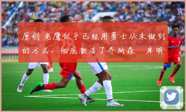 原创 老鹰似乎已经用勇士从未做到的方式,彻底激活了乔纳森・库明加