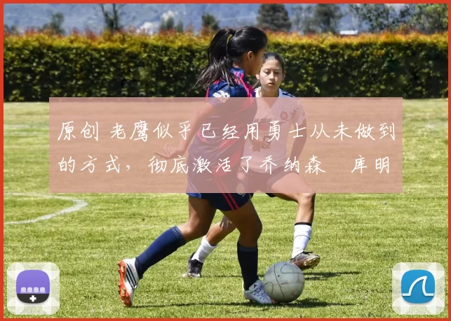 原创 老鹰似乎已经用勇士从未做到的方式，彻底激活了乔纳森・库明加