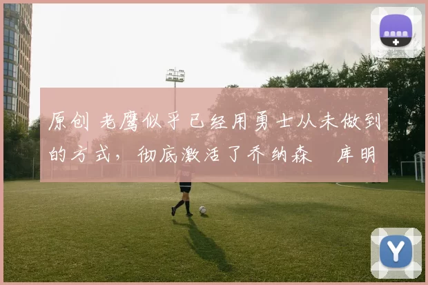 原创 老鹰似乎已经用勇士从未做到的方式，彻底激活了乔纳森・库明加