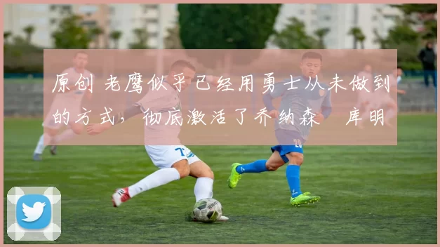 原创 老鹰似乎已经用勇士从未做到的方式，彻底激活了乔纳森・库明加