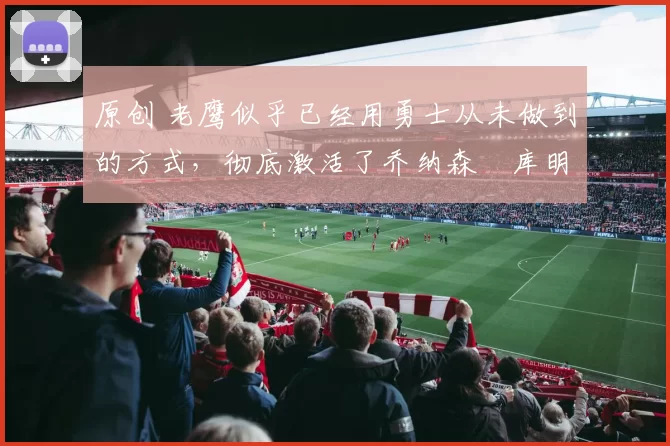 原创 老鹰似乎已经用勇士从未做到的方式，彻底激活了乔纳森・库明加