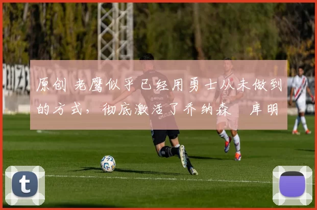 原创 老鹰似乎已经用勇士从未做到的方式,彻底激活了乔纳森・库明加