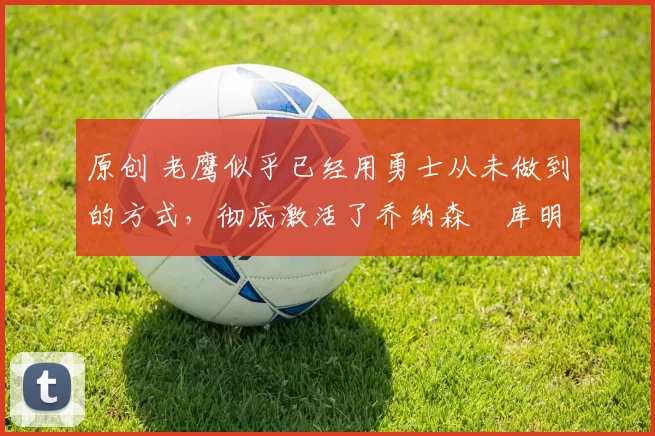 原创 老鹰似乎已经用勇士从未做到的方式,彻底激活了乔纳森・库明加