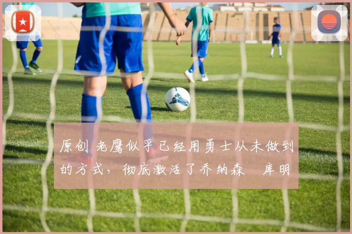 原创 老鹰似乎已经用勇士从未做到的方式,彻底激活了乔纳森・库明加