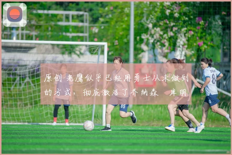 原创 老鹰似乎已经用勇士从未做到的方式,彻底激活了乔纳森・库明加