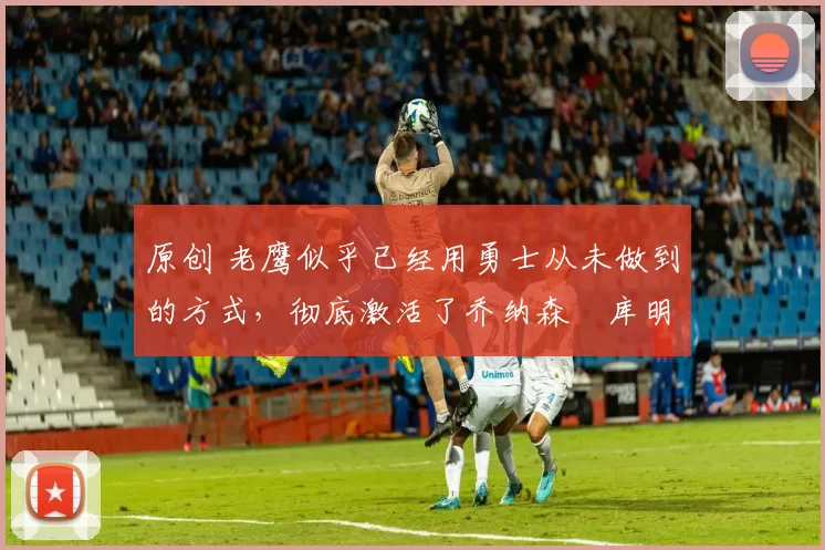 原创 老鹰似乎已经用勇士从未做到的方式，彻底激活了乔纳森・库明加